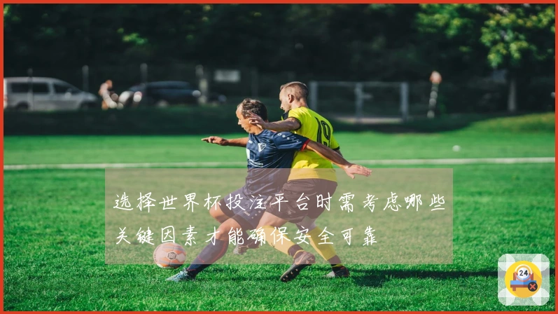 选择世界杯投注平台时需考虑哪些关键因素才能确保安全可靠