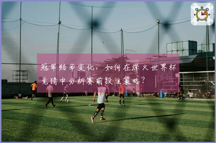 冠军赔率变化，如何在烽火世界杯竞猜中分析赛前投注策略？